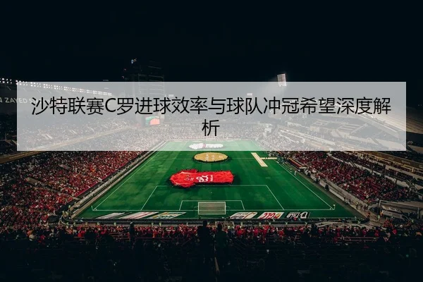 沙特联赛C罗进球效率与球队冲冠希望深度解析（haosports）